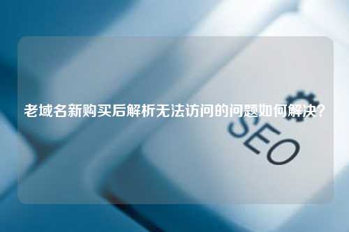 老域名新购买后解析无法访问的问题如何解决？